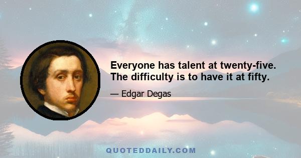 Everyone has talent at twenty-five. The difficulty is to have it at fifty.