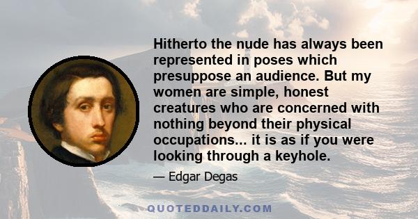 Hitherto the nude has always been represented in poses which presuppose an audience. But my women are simple, honest creatures who are concerned with nothing beyond their physical occupations... it is as if you were