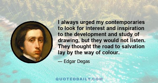 I always urged my contemporaries to look for interest and inspiration to the development and study of drawing, but they would not listen. They thought the road to salvation lay by the way of colour.