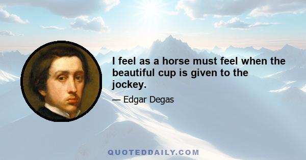 I feel as a horse must feel when the beautiful cup is given to the jockey.