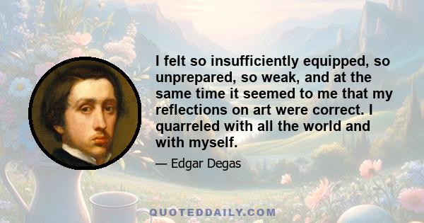 I felt so insufficiently equipped, so unprepared, so weak, and at the same time it seemed to me that my reflections on art were correct. I quarreled with all the world and with myself.