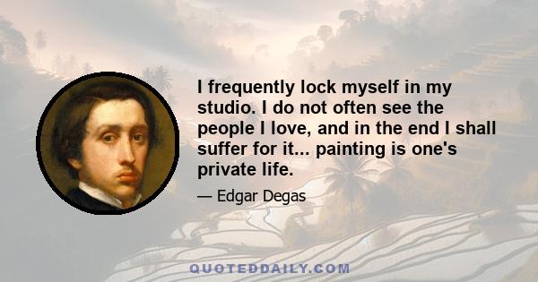 I frequently lock myself in my studio. I do not often see the people I love, and in the end I shall suffer for it... painting is one's private life.