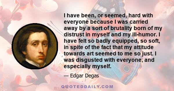 I have been, or seemed, hard with everyone because I was carried away by a sort of brutality born of my distrust in myself and my ill-humor. I have felt so badly equipped, so soft, in spite of the fact that my attitude