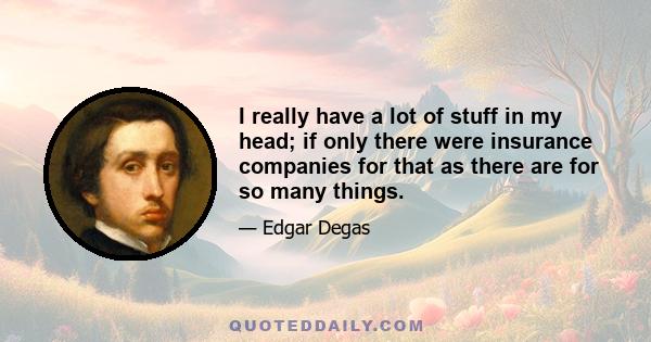 I really have a lot of stuff in my head; if only there were insurance companies for that as there are for so many things.