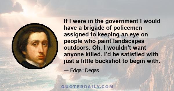 If I were in the government I would have a brigade of policemen assigned to keeping an eye on people who paint landscapes outdoors. Oh, I wouldn't want anyone killed. I'd be satisfied with just a little buckshot to