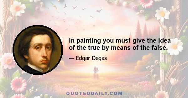 In painting you must give the idea of the true by means of the false.