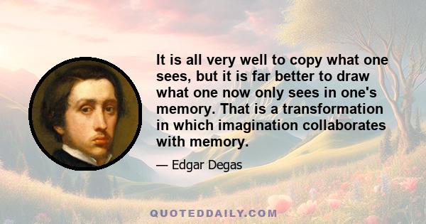 It is all very well to copy what one sees, but it is far better to draw what one now only sees in one's memory. That is a transformation in which imagination collaborates with memory.