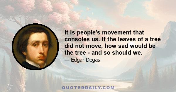 It is people's movement that consoles us. If the leaves of a tree did not move, how sad would be the tree - and so should we.