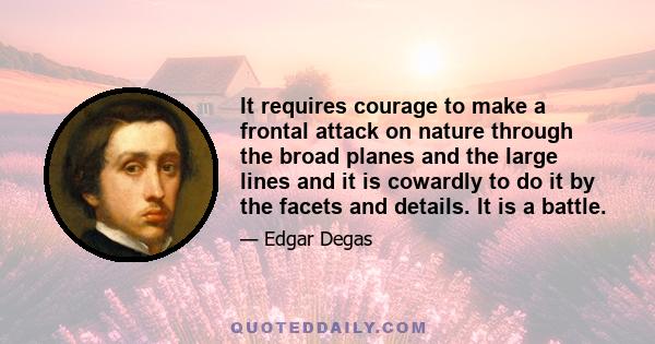 It requires courage to make a frontal attack on nature through the broad planes and the large lines and it is cowardly to do it by the facets and details. It is a battle.