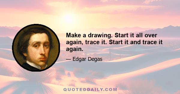 Make a drawing. Start it all over again, trace it. Start it and trace it again.