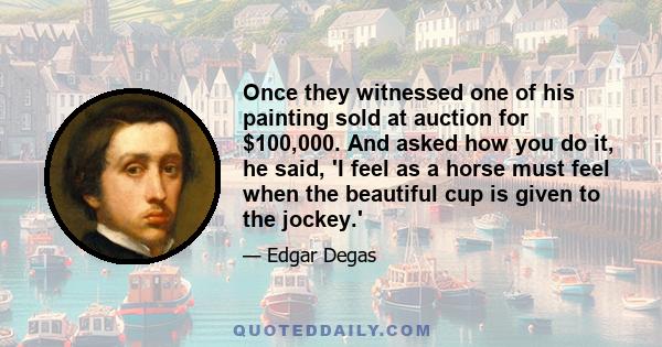 Once they witnessed one of his painting sold at auction for $100,000. And asked how you do it, he said, 'I feel as a horse must feel when the beautiful cup is given to the jockey.'