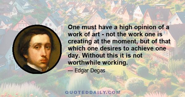 One must have a high opinion of a work of art - not the work one is creating at the moment, but of that which one desires to achieve one day. Without this it is not worthwhile working.