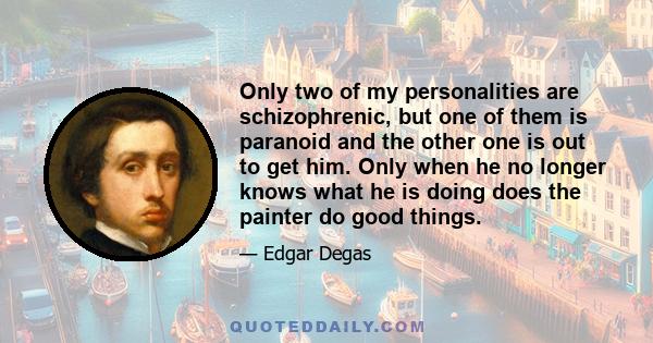 Only two of my personalities are schizophrenic, but one of them is paranoid and the other one is out to get him. Only when he no longer knows what he is doing does the painter do good things.