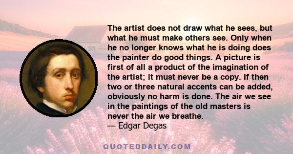 The artist does not draw what he sees, but what he must make others see. Only when he no longer knows what he is doing does the painter do good things. A picture is first of all a product of the imagination of the