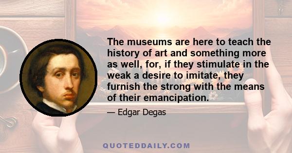 The museums are here to teach the history of art and something more as well, for, if they stimulate in the weak a desire to imitate, they furnish the strong with the means of their emancipation.