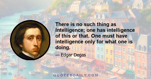 There is no such thing as Intelligence; one has intelligence of this or that. One must have intelligence only for what one is doing.