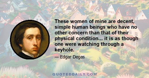 These women of mine are decent, simple human beings who have no other concern than that of their physical condition... it is as though one were watching through a keyhole.