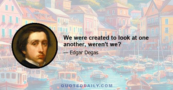 We were created to look at one another, weren't we?