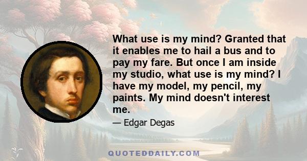 What use is my mind? Granted that it enables me to hail a bus and to pay my fare. But once I am inside my studio, what use is my mind? I have my model, my pencil, my paints. My mind doesn't interest me.