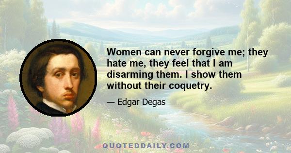 Women can never forgive me; they hate me, they feel that I am disarming them. I show them without their coquetry.