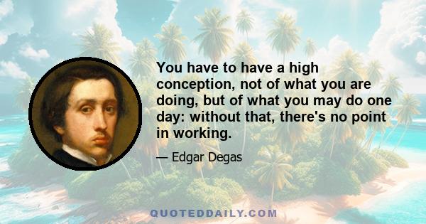 You have to have a high conception, not of what you are doing, but of what you may do one day: without that, there's no point in working.