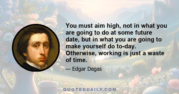 You must aim high, not in what you are going to do at some future date, but in what you are going to make yourself do to-day. Otherwise, working is just a waste of time.