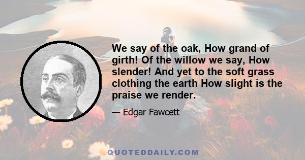 We say of the oak, How grand of girth! Of the willow we say, How slender! And yet to the soft grass clothing the earth How slight is the praise we render.