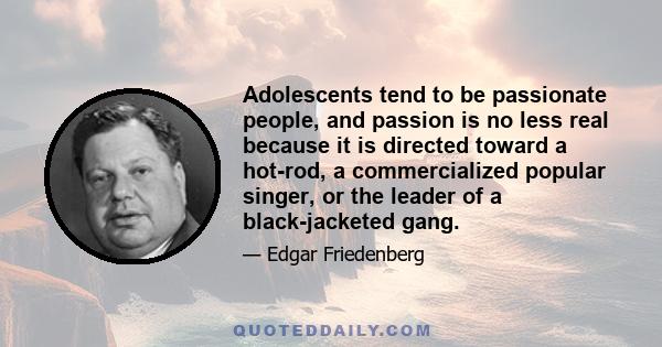 Adolescents tend to be passionate people, and passion is no less real because it is directed toward a hot-rod, a commercialized popular singer, or the leader of a black-jacketed gang.