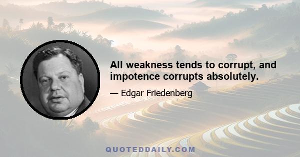 All weakness tends to corrupt, and impotence corrupts absolutely.