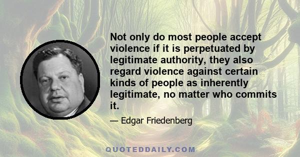 Not only do most people accept violence if it is perpetuated by legitimate authority, they also regard violence against certain kinds of people as inherently legitimate, no matter who commits it.