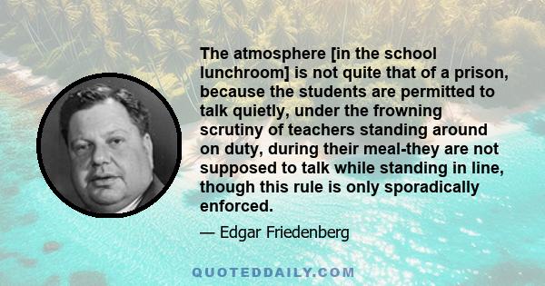 The atmosphere [in the school lunchroom] is not quite that of a prison, because the students are permitted to talk quietly, under the frowning scrutiny of teachers standing around on duty, during their meal-they are not 