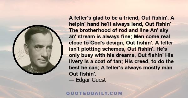 A feller's glad to be a friend, Out fishin'. A helpin' hand he'll always lend, Out fishin' The brotherhood of rod and line An' sky an' stream is always fine; Men come real close to God's design, Out fishin'. A feller