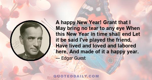 A happy New Year! Grant that I May bring no tear to any eye When this New Year in time shall end Let it be said I've played the friend, Have lived and loved and labored here, And made of it a happy year.