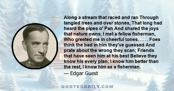 Along a stream that raced and ran Through tangled trees and over stones, That long had heard the pipes o' Pan And shared the joys that nature owns, I met a fellow fisherman, Who greeted me in cheerful tones. . . . .