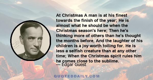 At Christmas A man is at his finest towards the finish of the year; He is almost what he should be when the Christmas season's here; Then he's thinking more of others than he's thought the months before, And the