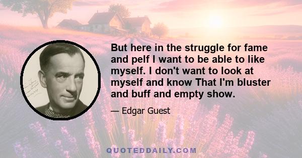 But here in the struggle for fame and pelf I want to be able to like myself. I don't want to look at myself and know That I'm bluster and buff and empty show.