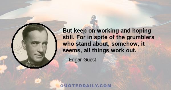 But keep on working and hoping still. For in spite of the grumblers who stand about, somehow, it seems, all things work out.