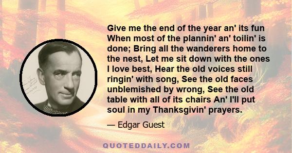 Give me the end of the year an' its fun When most of the plannin' an' toilin' is done; Bring all the wanderers home to the nest, Let me sit down with the ones I love best, Hear the old voices still ringin' with song,