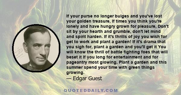 If your purse no longer bulges and you've lost your golden treasure, If times you think you're lonely and have hungry grown for pleasure, Don't sit by your hearth and grumble, don't let mind and spirit harden. If it's