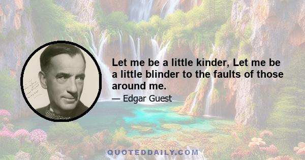 Let me be a little kinder, Let me be a little blinder to the faults of those around me.