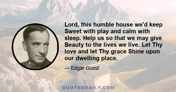 Lord, this humble house we'd keep Sweet with play and calm with sleep. Help us so that we may give Beauty to the lives we live. Let Thy love and let Thy grace Shine upon our dwelling place.