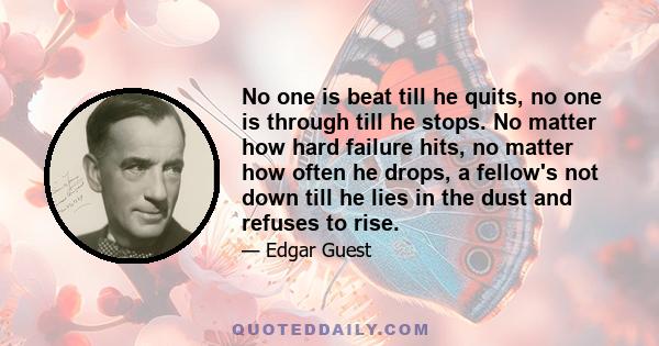 No one is beat till he quits, no one is through till he stops. No matter how hard failure hits, no matter how often he drops, a fellow's not down till he lies in the dust and refuses to rise.