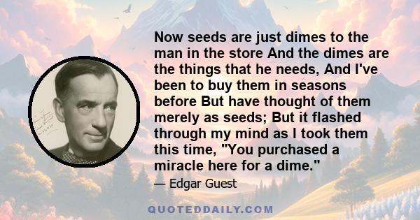 Now seeds are just dimes to the man in the store And the dimes are the things that he needs, And I've been to buy them in seasons before But have thought of them merely as seeds; But it flashed through my mind as I took 