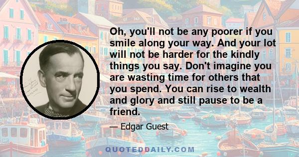 Oh, you'll not be any poorer if you smile along your way. And your lot will not be harder for the kindly things you say. Don't imagine you are wasting time for others that you spend. You can rise to wealth and glory and 