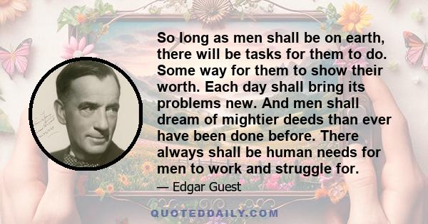 So long as men shall be on earth, there will be tasks for them to do. Some way for them to show their worth. Each day shall bring its problems new. And men shall dream of mightier deeds than ever have been done before.