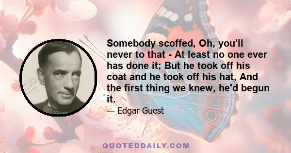 Somebody scoffed, Oh, you'll never to that - At least no one ever has done it; But he took off his coat and he took off his hat, And the first thing we knew, he'd begun it.