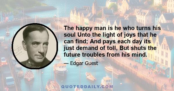 The happy man is he who turns his soul Unto the light of joys that he can find; And pays each day its just demand of toll, But shuts the future troubles from his mind.