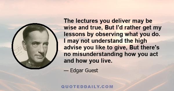 The lectures you deliver may be wise and true, But I'd rather get my lessons by observing what you do. I may not understand the high advise you like to give, But there's no misunderstanding how you act and how you live.