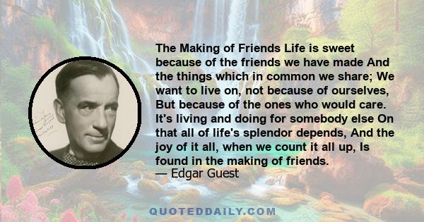 The Making of Friends Life is sweet because of the friends we have made And the things which in common we share; We want to live on, not because of ourselves, But because of the ones who would care. It's living and