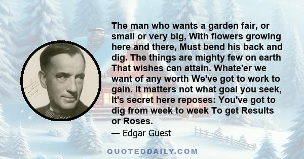 The man who wants a garden fair, or small or very big, With flowers growing here and there, Must bend his back and dig. The things are mighty few on earth That wishes can attain. Whate'er we want of any worth We've got